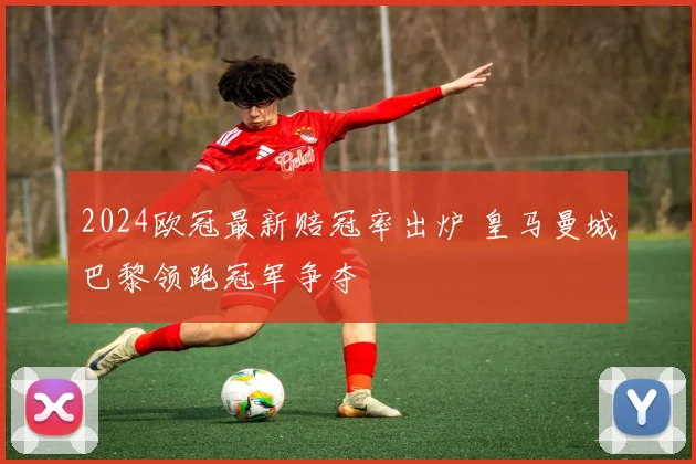 2024欧冠最新赔冠率出炉 皇马曼城巴黎领跑冠军争夺