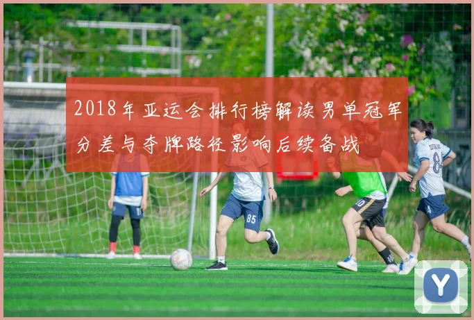 2018年亚运会排行榜解读男单冠军分差与夺牌路径影响后续备战