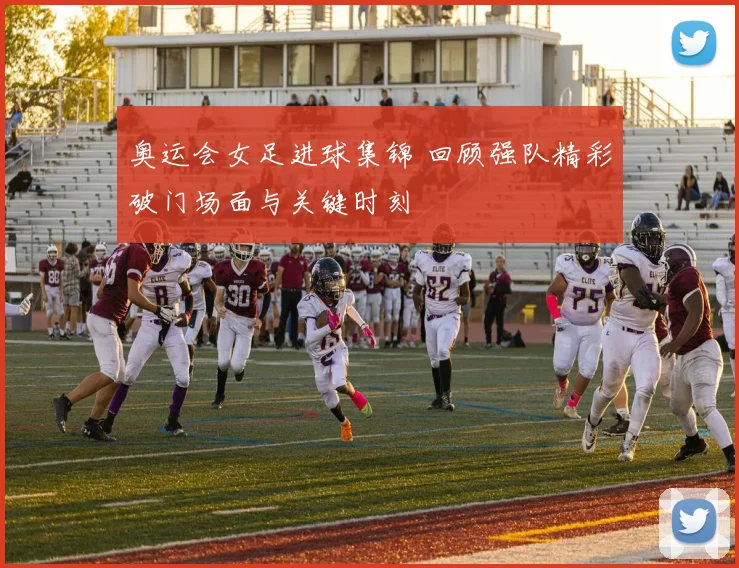 奥运会女足进球集锦 回顾强队精彩破门场面与关键时刻