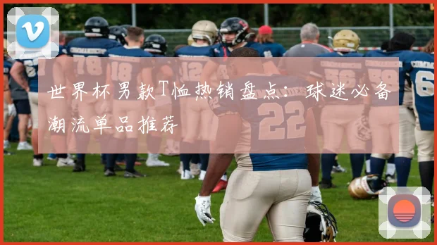 世界杯男款T恤热销盘点：球迷必备潮流单品推荐