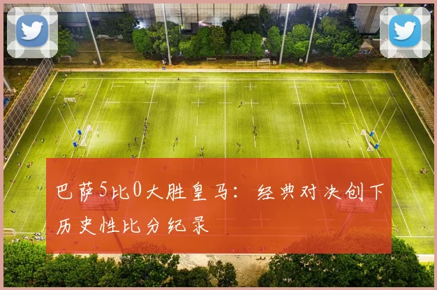 巴萨5比0大胜皇马：经典对决创下历史性比分纪录