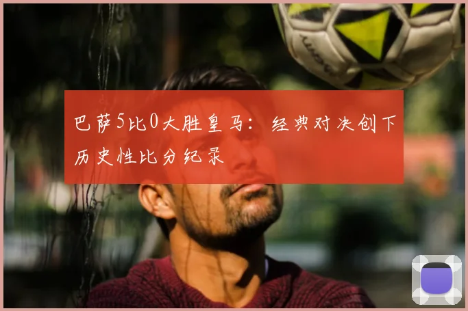 巴萨5比0大胜皇马：经典对决创下历史性比分纪录