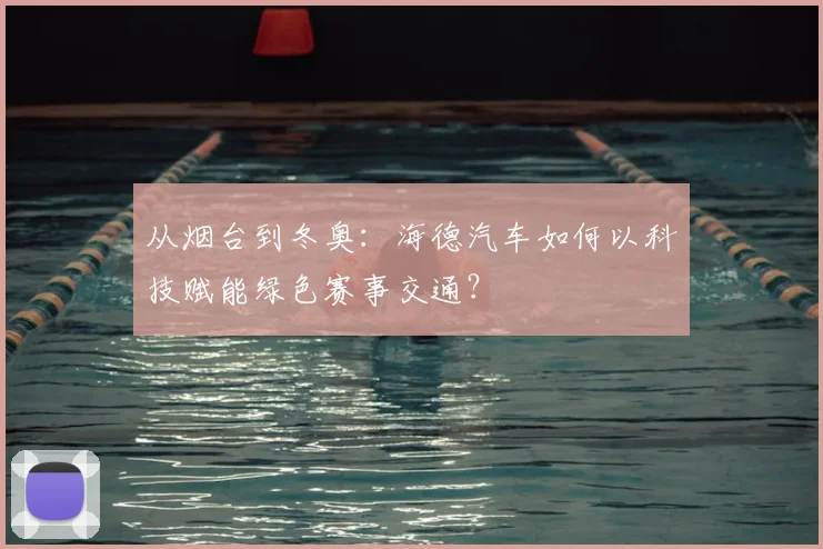 从烟台到冬奥：海德汽车如何以科技赋能绿色赛事交通？