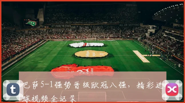 巴萨5-1强势晋级欧冠八强，精彩进球视频全记录