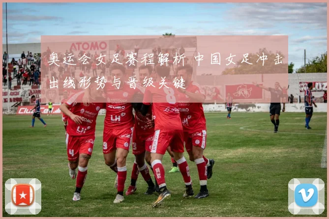 奥运会女足赛程解析 中国女足冲击出线形势与晋级关键
