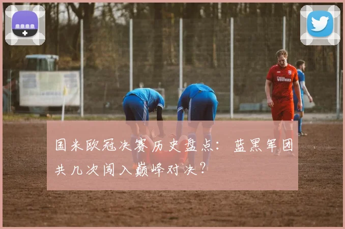 国米欧冠决赛历史盘点：蓝黑军团共几次闯入巅峰对决？