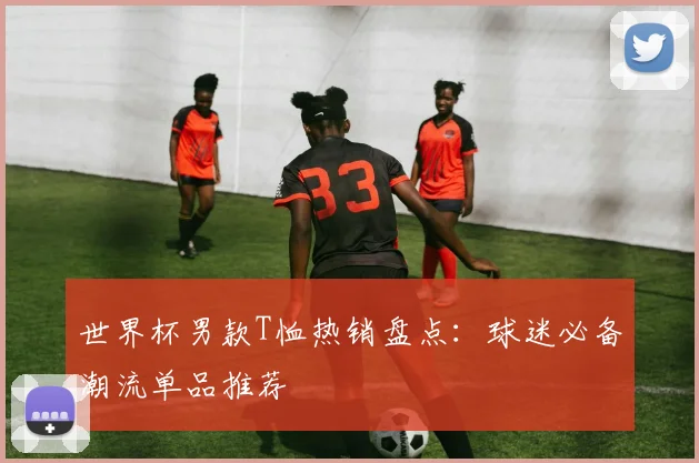 世界杯男款T恤热销盘点：球迷必备潮流单品推荐