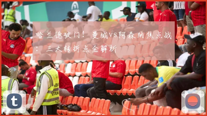 哈兰德破门！曼城vs阿森纳焦点战：三大转折点全解析