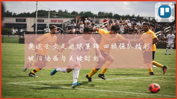 奥运会女足进球集锦 回顾强队精彩破门场面与关键时刻