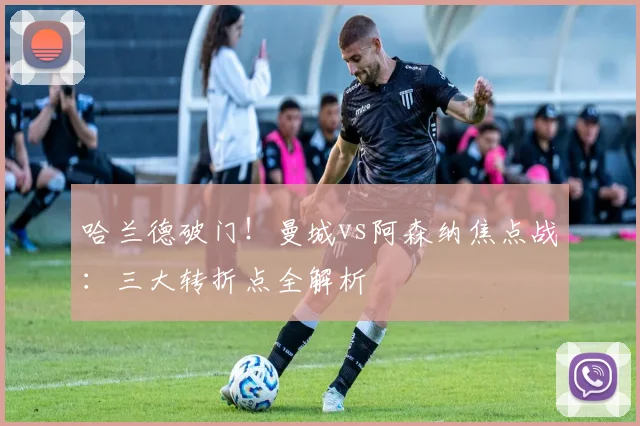 哈兰德破门！曼城vs阿森纳焦点战：三大转折点全解析