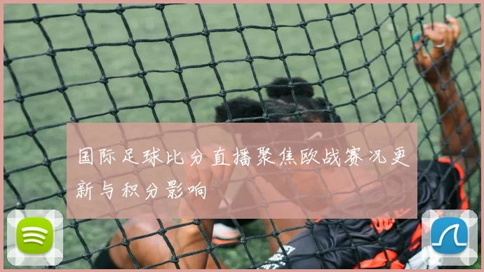国际足球比分直播聚焦欧战赛况更新与积分影响