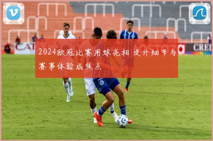 2024欧冠比赛用球亮相 设计细节与赛事体验成焦点