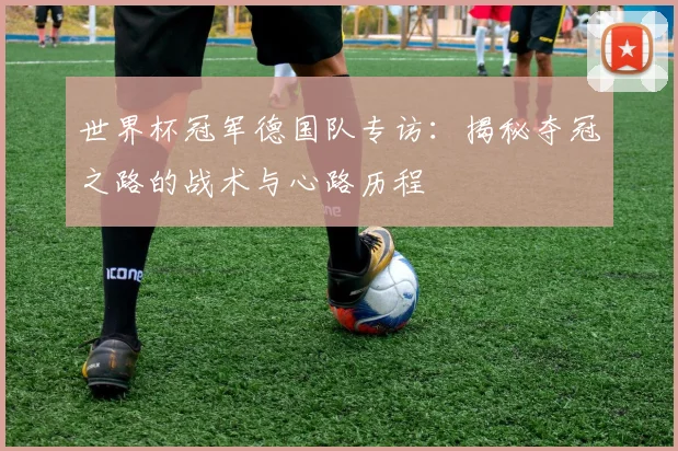 世界杯冠军德国队专访：揭秘夺冠之路的战术与心路历程