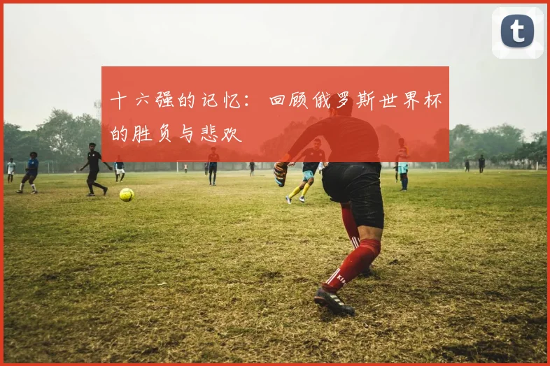 十六强的记忆：回顾俄罗斯世界杯的胜负与悲欢