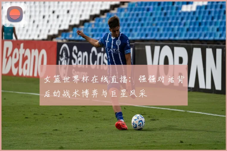 女篮世界杯在线直播：强强对话背后的战术博弈与巨星风采