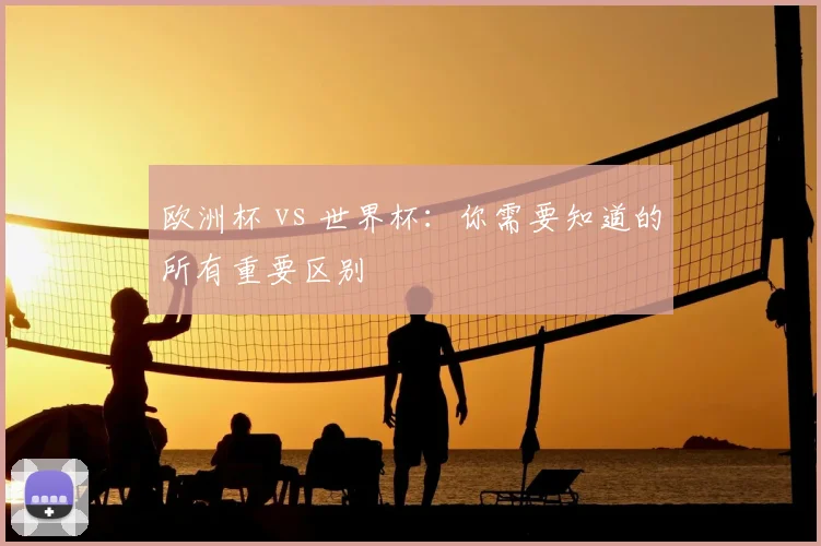 欧洲杯 vs 世界杯：你需要知道的所有重要区别