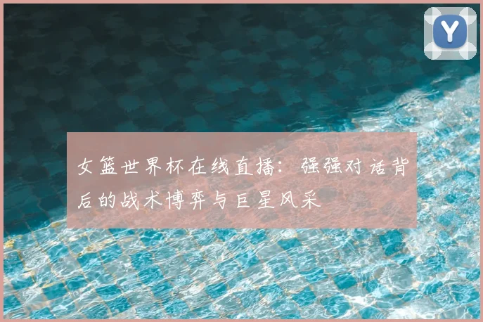 女篮世界杯在线直播：强强对话背后的战术博弈与巨星风采