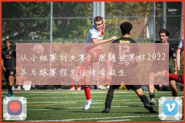 从小组赛到决赛:跟随世界杯2022乒乓球赛程见证传奇诞生
