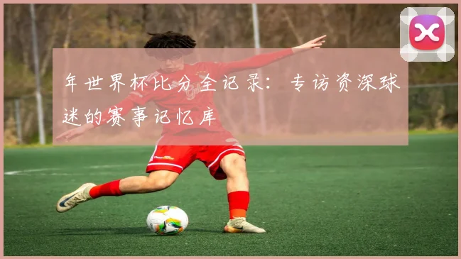 年世界杯比分全记录:专访资深球迷的赛事记忆库