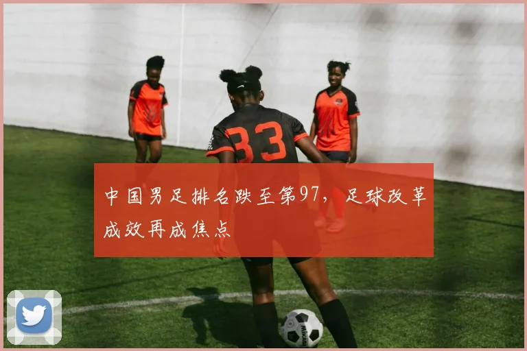 中国男足排名跌至第97，足球改革成效再成焦点