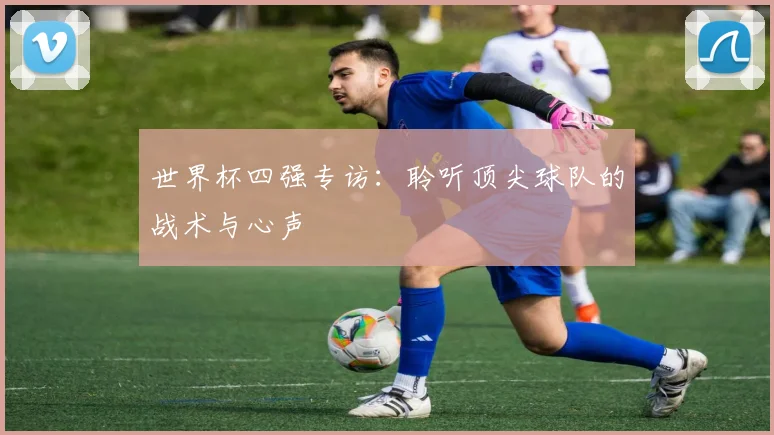 世界杯四强专访:聆听顶尖球队的战术与心声