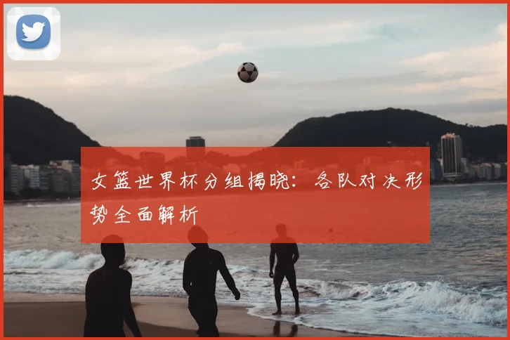 女篮世界杯分组揭晓：各队对决形势全面解析
