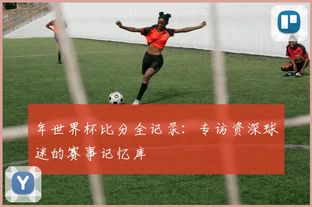 年世界杯比分全记录:专访资深球迷的赛事记忆库