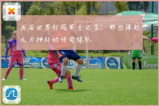 历届世界杯冠军全记录：那些捧起大力神杯的传奇球队