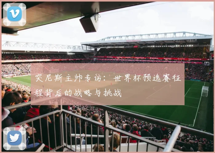 突尼斯主帅专访:世界杯预选赛征程背后的战略与挑战