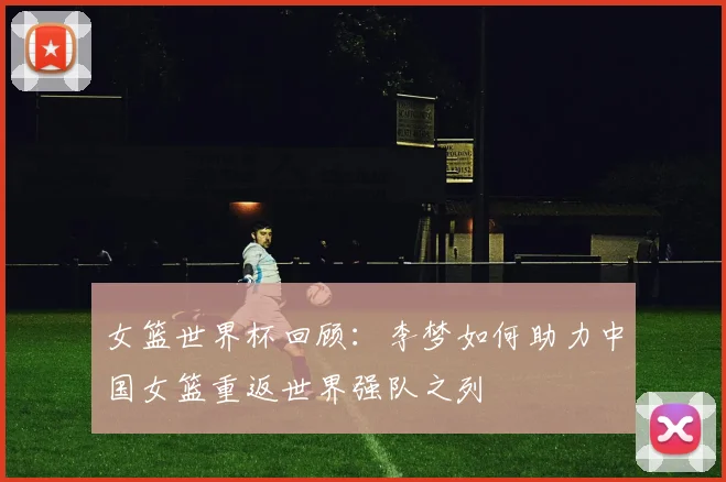 女篮世界杯回顾：李梦如何助力中国女篮重返世界强队之列