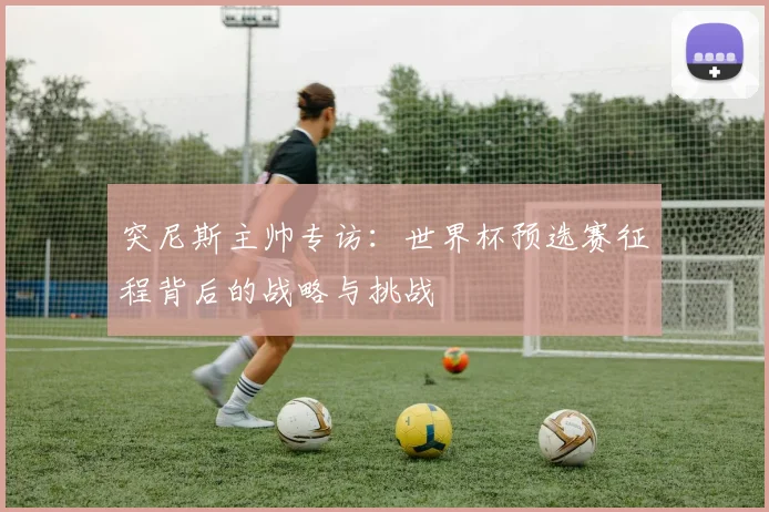 突尼斯主帅专访:世界杯预选赛征程背后的战略与挑战